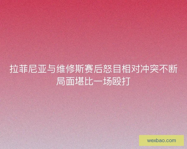 拉菲尼亚与维修斯赛后怒目相对冲突不断局面堪比一场殴打