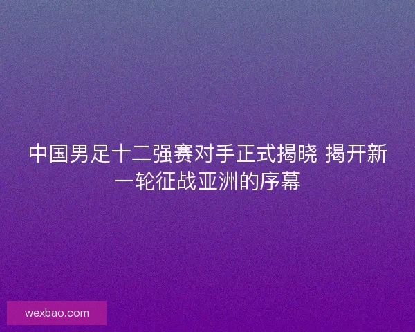 中国男足十二强赛对手正式揭晓 揭开新一轮征战亚洲的序幕