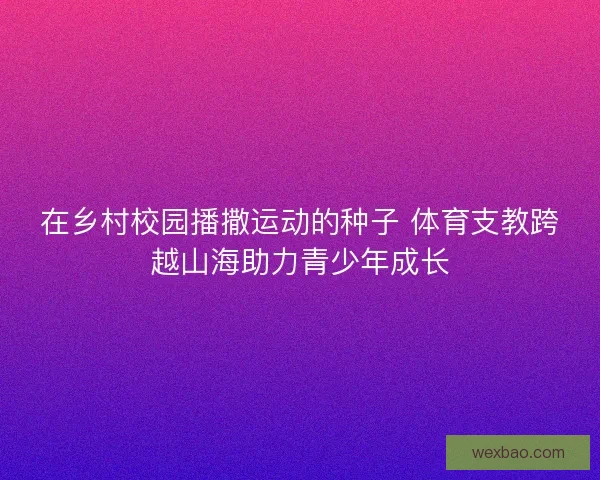 在乡村校园播撒运动的种子 体育支教跨越山海助力青少年成长