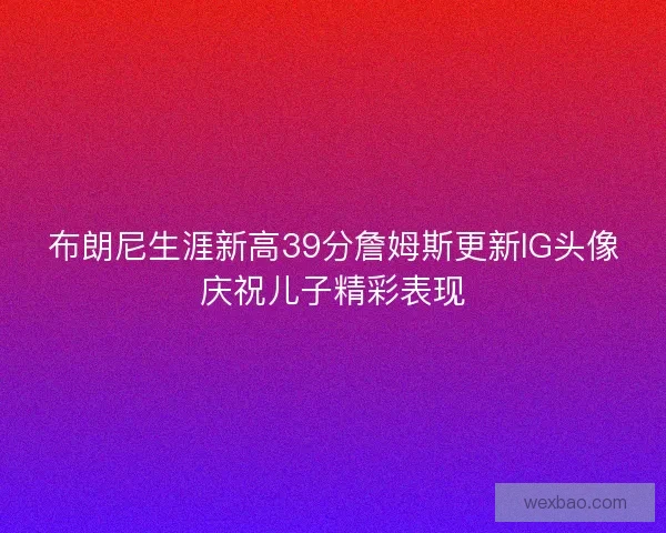 布朗尼生涯新高39分詹姆斯更新IG头像庆祝儿子精彩表现