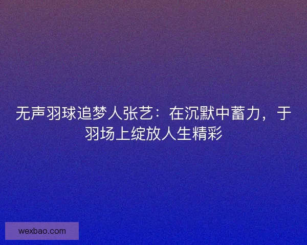 无声羽球追梦人张艺：在沉默中蓄力，于羽场上绽放人生精彩