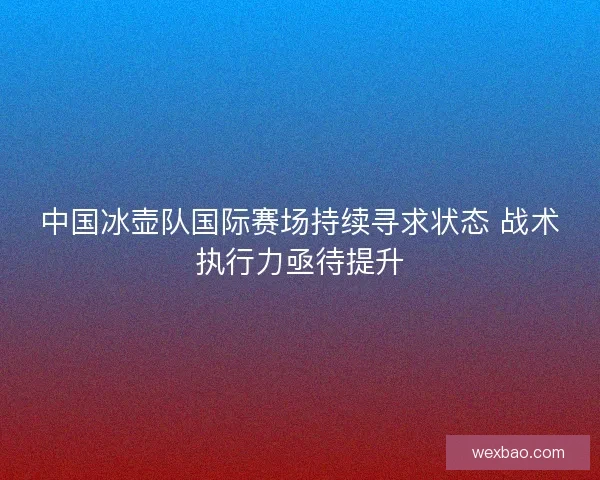中国冰壶队国际赛场持续寻求状态 战术执行力亟待提升