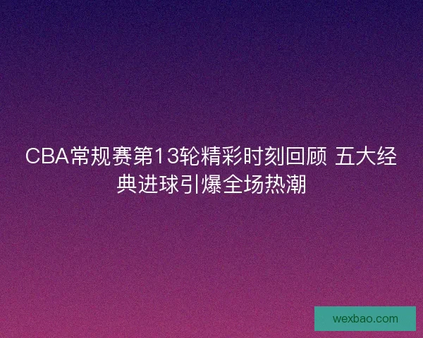 CBA常规赛第13轮精彩时刻回顾 五大经典进球引爆全场热潮