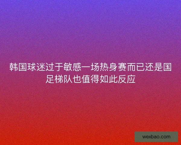 韩国球迷过于敏感一场热身赛而已还是国足梯队也值得如此反应