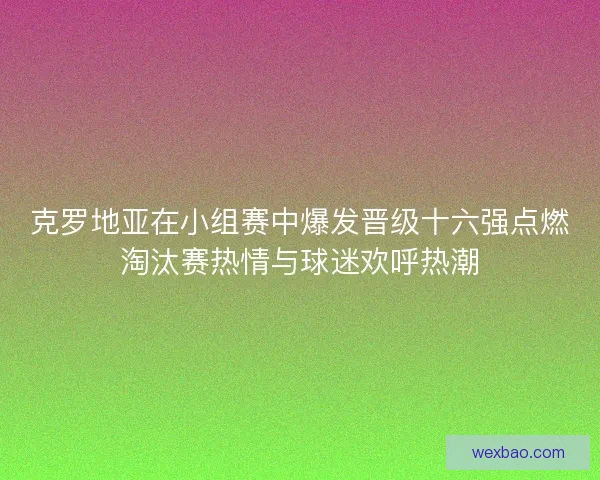 克罗地亚在小组赛中爆发晋级十六强点燃淘汰赛热情与球迷欢呼热潮